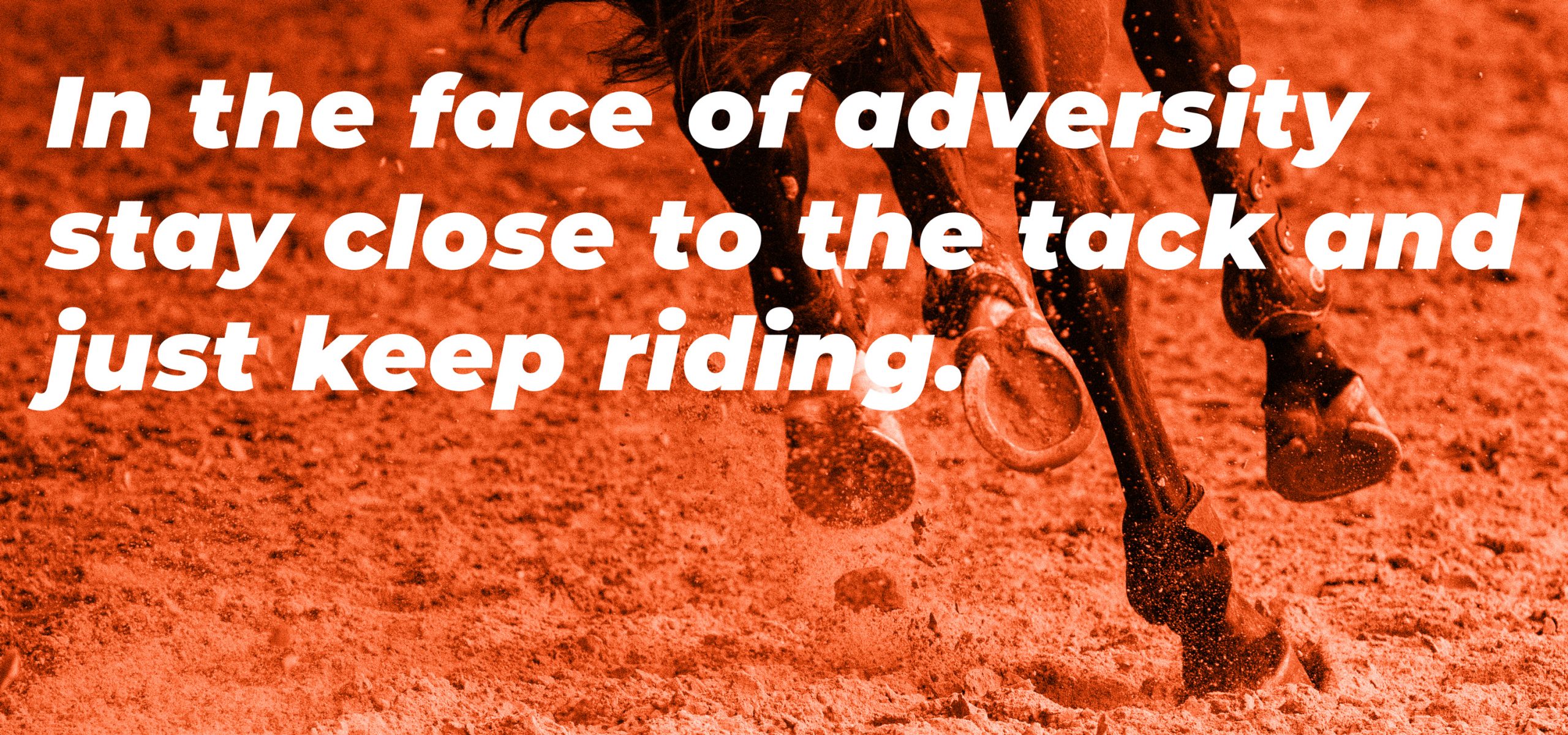 In the face of adversity stay close to the tack and just keep riding.
